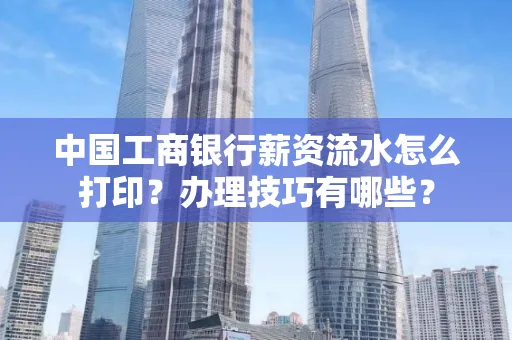 中国工商银行薪资流水怎么打印?办理技巧有哪些?
