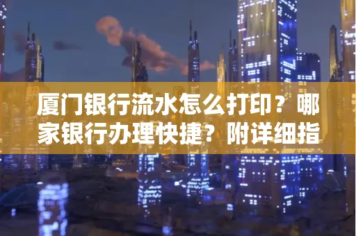 厦门银行流水怎么打印?哪家银行办理快捷?附详细指南