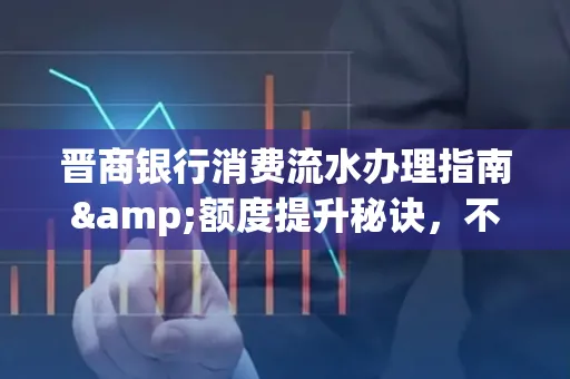 晋商银行消费流水办理指南&额度提升秘诀,不懂这些你可能吃大亏!