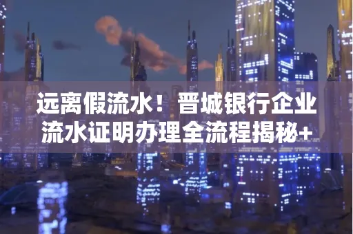 远离假流水!晋城银行企业流水证明办理全流程揭秘+辨别干货全收录