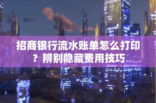 招商银行流水账单怎么打印?辨别隐藏费用技巧