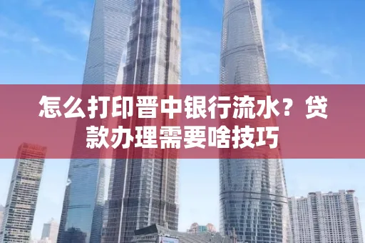 怎么打印晋中银行流水?贷款办理需要啥技巧